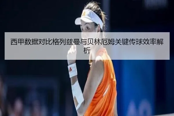 西甲数据对比格列兹曼与贝林厄姆关键传球效率解析